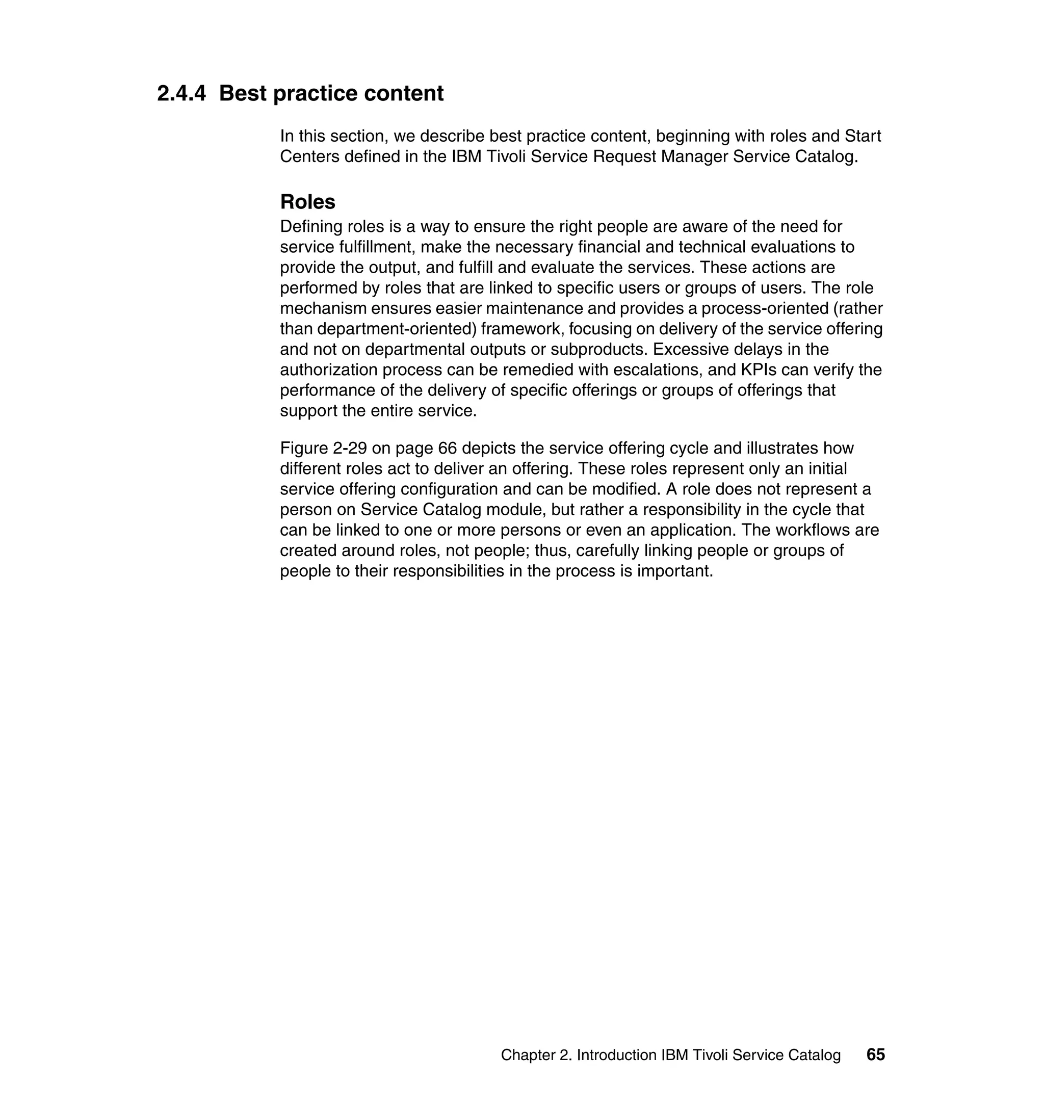 2.4.4 Best practice content
           In this section, we describe best practice content, beginning with roles and Start
           Centers defined in the IBM Tivoli Service Request Manager Service Catalog.

           Roles
           Defining roles is a way to ensure the right people are aware of the need for
           service fulfillment, make the necessary financial and technical evaluations to
           provide the output, and fulfill and evaluate the services. These actions are
           performed by roles that are linked to specific users or groups of users. The role
           mechanism ensures easier maintenance and provides a process-oriented (rather
           than department-oriented) framework, focusing on delivery of the service offering
           and not on departmental outputs or subproducts. Excessive delays in the
           authorization process can be remedied with escalations, and KPIs can verify the
           performance of the delivery of specific offerings or groups of offerings that
           support the entire service.

           Figure 2-29 on page 66 depicts the service offering cycle and illustrates how
           different roles act to deliver an offering. These roles represent only an initial
           service offering configuration and can be modified. A role does not represent a
           person on Service Catalog module, but rather a responsibility in the cycle that
           can be linked to one or more persons or even an application. The workflows are
           created around roles, not people; thus, carefully linking people or groups of
           people to their responsibilities in the process is important.




                                         Chapter 2. Introduction IBM Tivoli Service Catalog   65
 