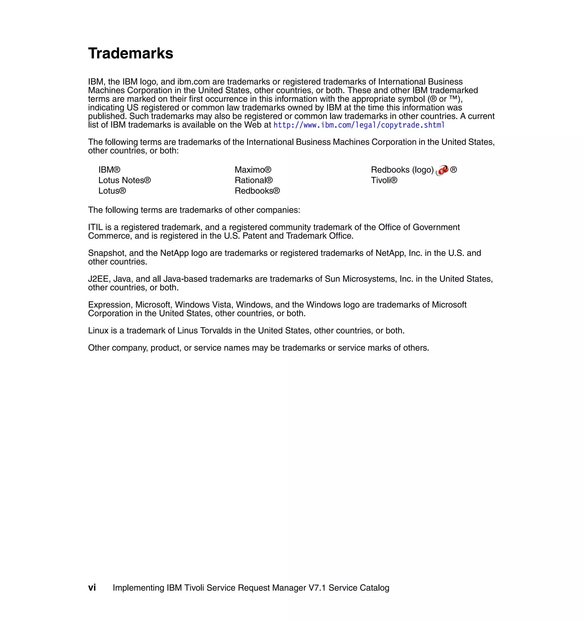 Trademarks
IBM, the IBM logo, and ibm.com are trademarks or registered trademarks of International Business
Machines Corporation in the United States, other countries, or both. These and other IBM trademarked
terms are marked on their first occurrence in this information with the appropriate symbol (® or ™),
indicating US registered or common law trademarks owned by IBM at the time this information was
published. Such trademarks may also be registered or common law trademarks in other countries. A current
list of IBM trademarks is available on the Web at http://www.ibm.com/legal/copytrade.shtml

The following terms are trademarks of the International Business Machines Corporation in the United States,
other countries, or both:

     IBM®                              Maximo®                              Redbooks (logo)    ®
     Lotus Notes®                      Rational®                            Tivoli®
     Lotus®                            Redbooks®

The following terms are trademarks of other companies:

ITIL is a registered trademark, and a registered community trademark of the Office of Government
Commerce, and is registered in the U.S. Patent and Trademark Office.

Snapshot, and the NetApp logo are trademarks or registered trademarks of NetApp, Inc. in the U.S. and
other countries.

J2EE, Java, and all Java-based trademarks are trademarks of Sun Microsystems, Inc. in the United States,
other countries, or both.

Expression, Microsoft, Windows Vista, Windows, and the Windows logo are trademarks of Microsoft
Corporation in the United States, other countries, or both.

Linux is a trademark of Linus Torvalds in the United States, other countries, or both.

Other company, product, or service names may be trademarks or service marks of others.




vi      Implementing IBM Tivoli Service Request Manager V7.1 Service Catalog
 