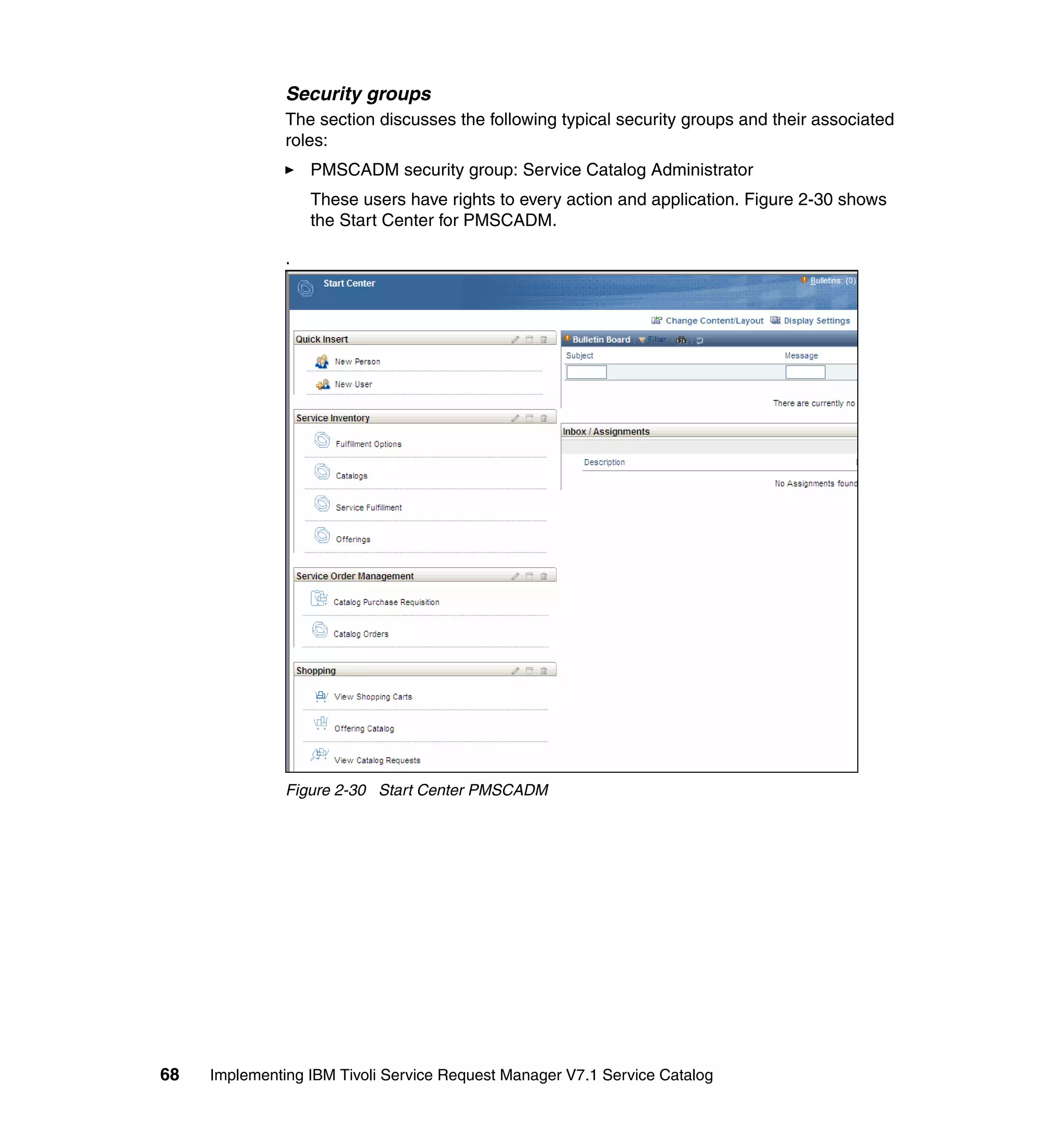Security groups
               The section discusses the following typical security groups and their associated
               roles:
                   PMSCADM security group: Service Catalog Administrator
                   These users have rights to every action and application. Figure 2-30 shows
                   the Start Center for PMSCADM.

               .




               Figure 2-30 Start Center PMSCADM




68   Implementing IBM Tivoli Service Request Manager V7.1 Service Catalog
 