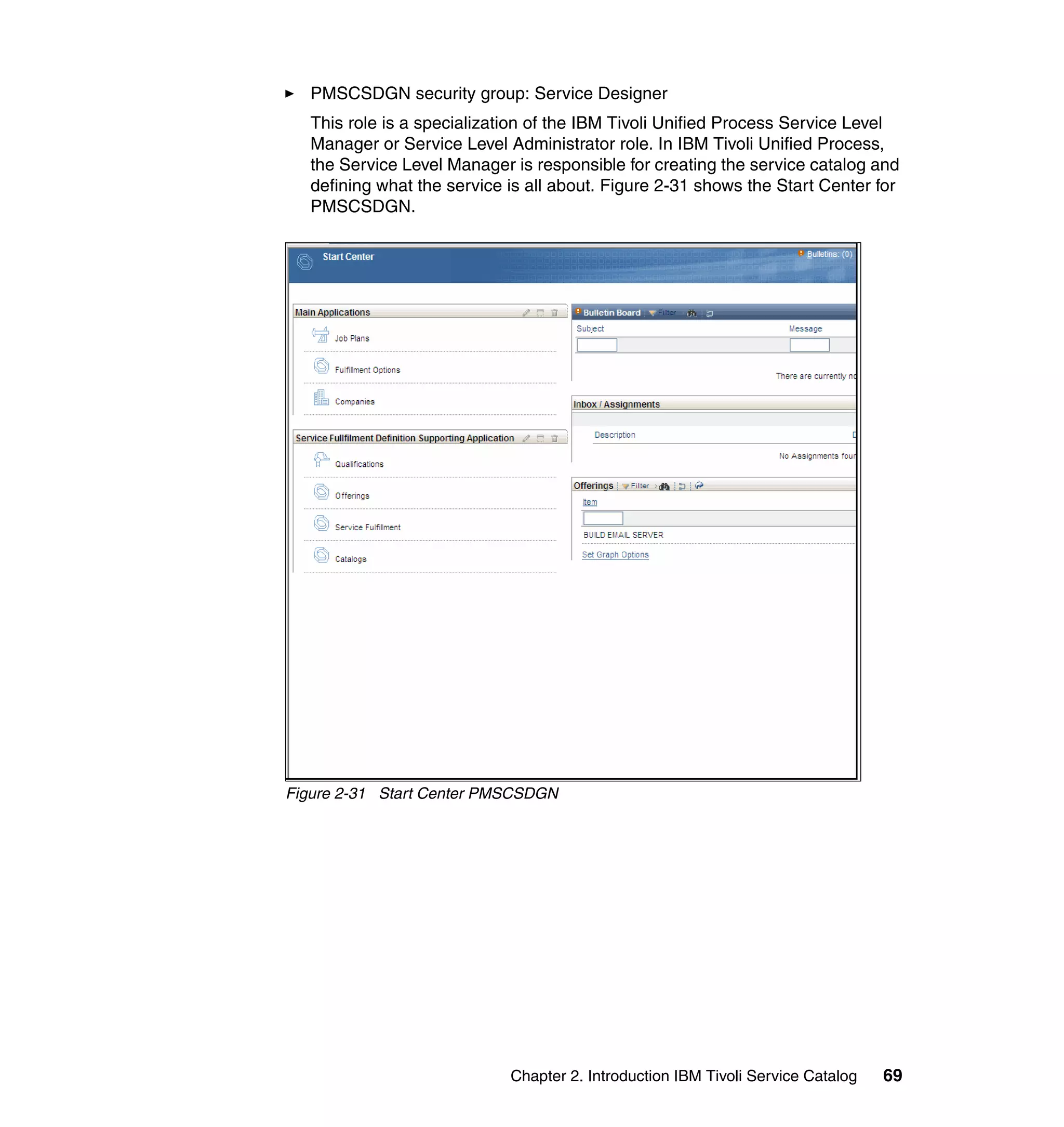 PMSCSDGN security group: Service Designer
   This role is a specialization of the IBM Tivoli Unified Process Service Level
   Manager or Service Level Administrator role. In IBM Tivoli Unified Process,
   the Service Level Manager is responsible for creating the service catalog and
   defining what the service is all about. Figure 2-31 shows the Start Center for
   PMSCSDGN.




Figure 2-31 Start Center PMSCSDGN




                             Chapter 2. Introduction IBM Tivoli Service Catalog   69
 