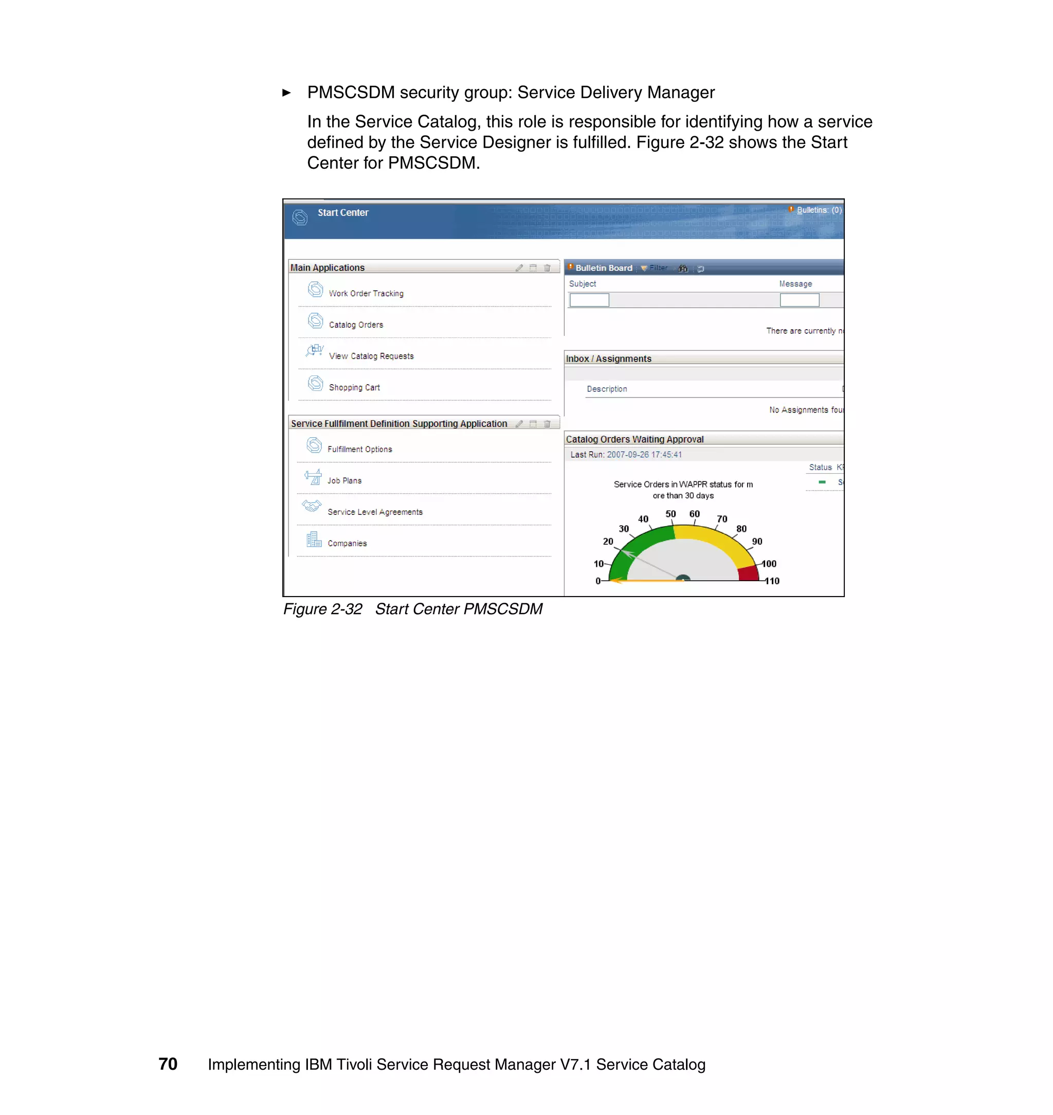 PMSCSDM security group: Service Delivery Manager
                  In the Service Catalog, this role is responsible for identifying how a service
                  defined by the Service Designer is fulfilled. Figure 2-32 shows the Start
                  Center for PMSCSDM.




               Figure 2-32 Start Center PMSCSDM




70   Implementing IBM Tivoli Service Request Manager V7.1 Service Catalog
 