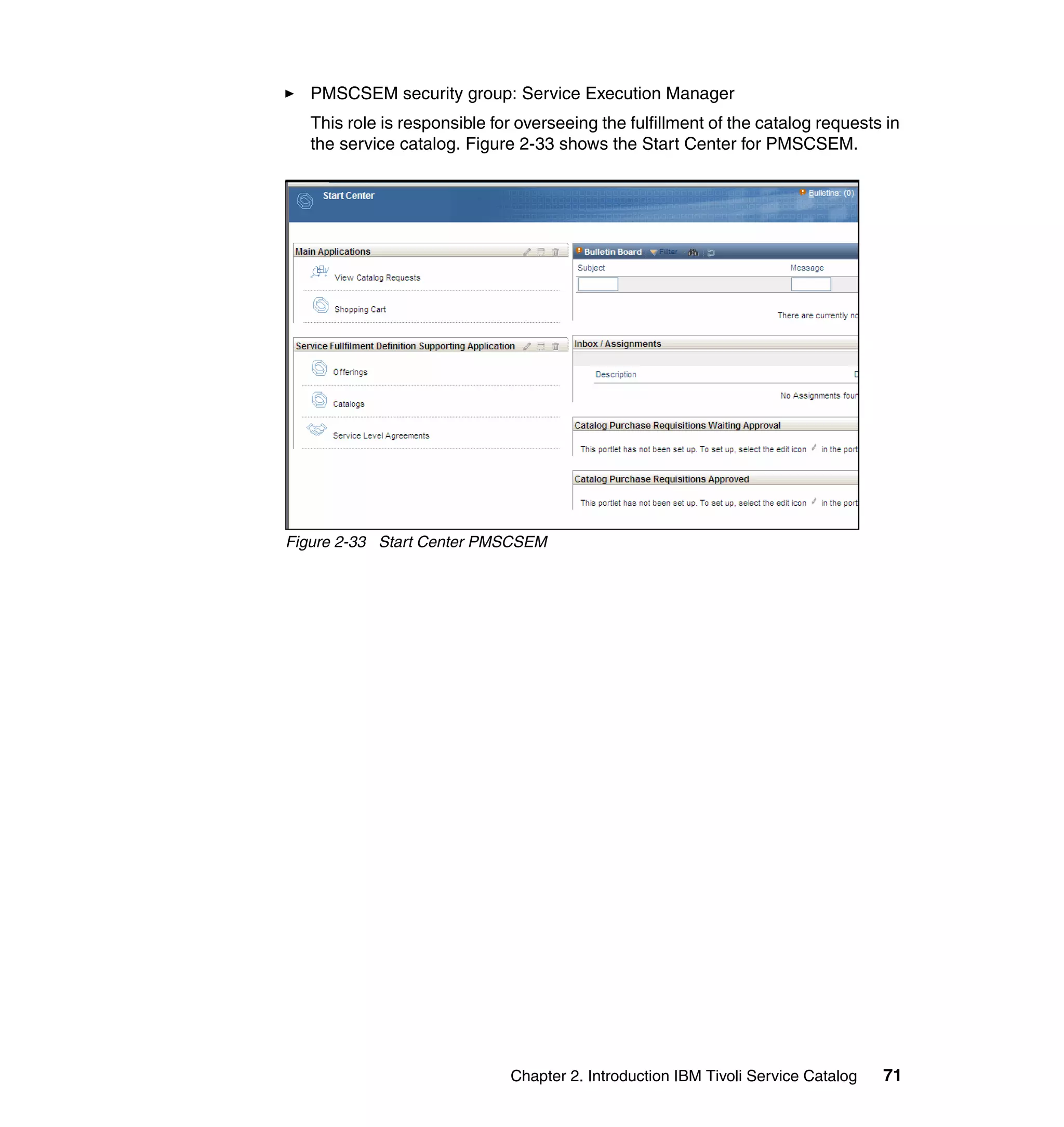PMSCSEM security group: Service Execution Manager
   This role is responsible for overseeing the fulfillment of the catalog requests in
   the service catalog. Figure 2-33 shows the Start Center for PMSCSEM.




Figure 2-33 Start Center PMSCSEM




                              Chapter 2. Introduction IBM Tivoli Service Catalog   71
 