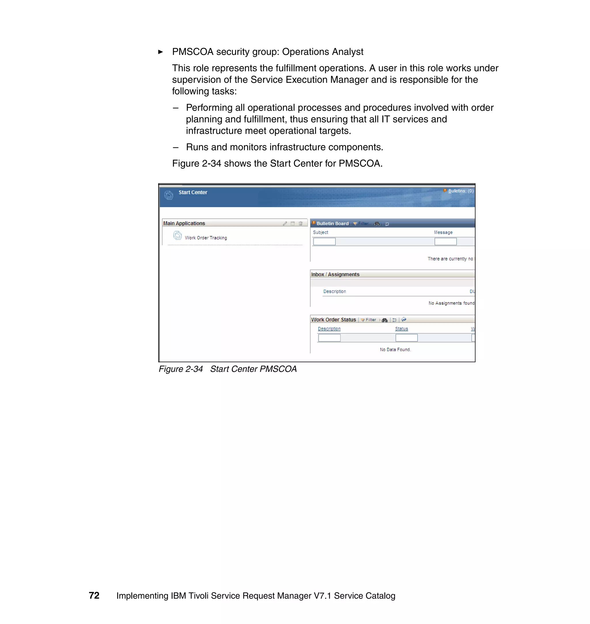 PMSCOA security group: Operations Analyst
                  This role represents the fulfillment operations. A user in this role works under
                  supervision of the Service Execution Manager and is responsible for the
                  following tasks:
                  – Performing all operational processes and procedures involved with order
                    planning and fulfillment, thus ensuring that all IT services and
                    infrastructure meet operational targets.
                  – Runs and monitors infrastructure components.
                  Figure 2-34 shows the Start Center for PMSCOA.




               Figure 2-34 Start Center PMSCOA




72   Implementing IBM Tivoli Service Request Manager V7.1 Service Catalog
 