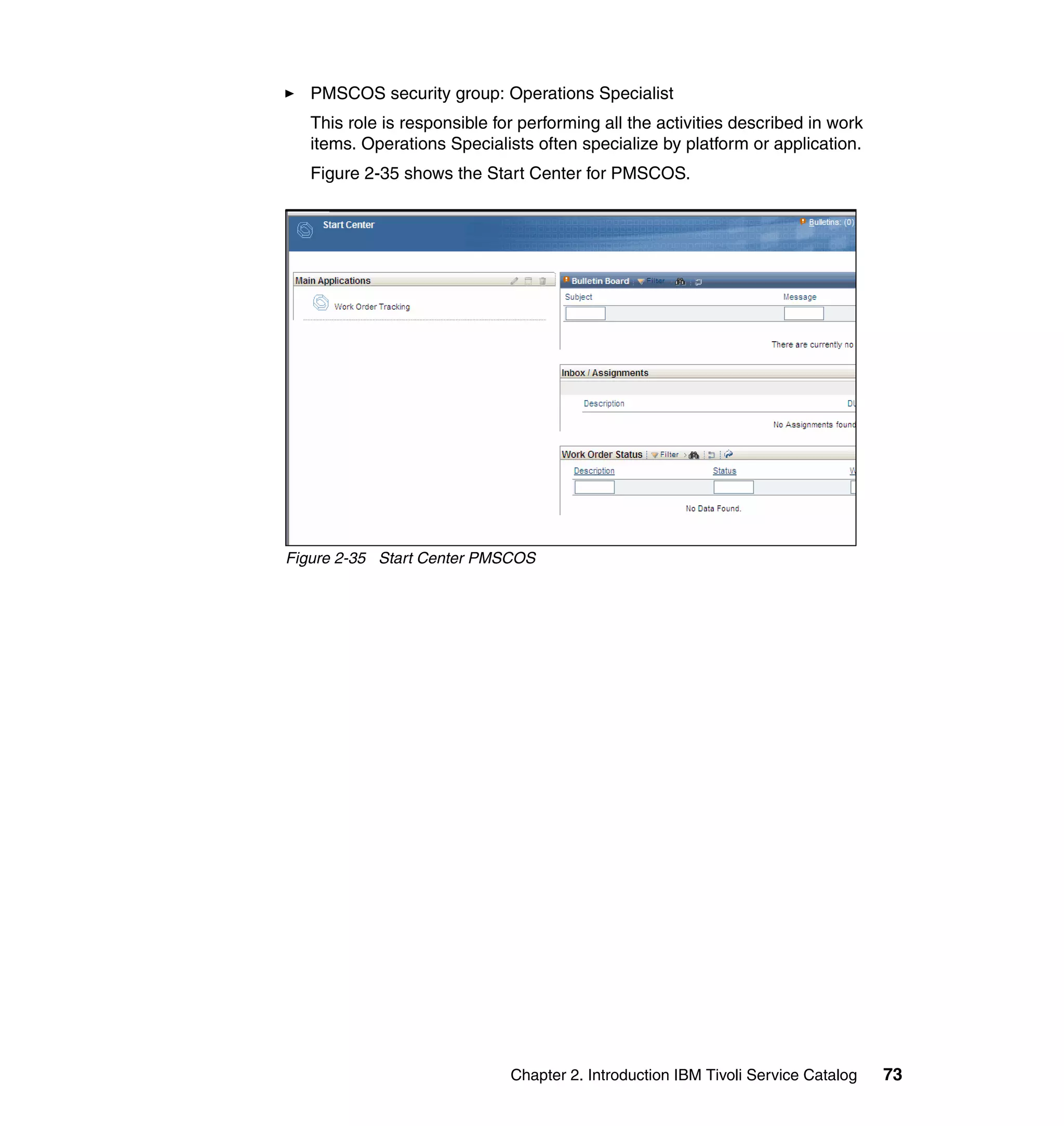 PMSCOS security group: Operations Specialist
   This role is responsible for performing all the activities described in work
   items. Operations Specialists often specialize by platform or application.
   Figure 2-35 shows the Start Center for PMSCOS.




Figure 2-35 Start Center PMSCOS




                              Chapter 2. Introduction IBM Tivoli Service Catalog   73
 