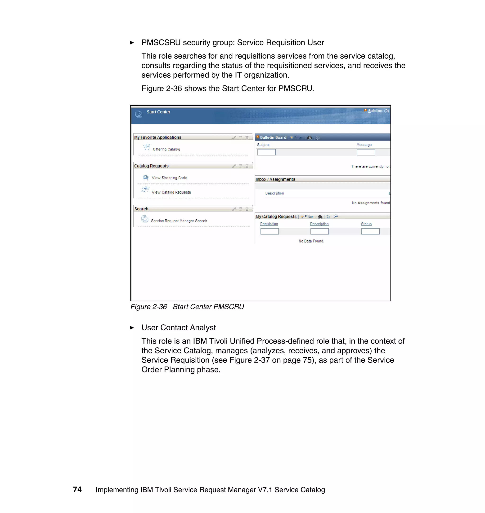 PMSCSRU security group: Service Requisition User
                  This role searches for and requisitions services from the service catalog,
                  consults regarding the status of the requisitioned services, and receives the
                  services performed by the IT organization.
                  Figure 2-36 shows the Start Center for PMSCRU.




               Figure 2-36 Start Center PMSCRU

                  User Contact Analyst
                  This role is an IBM Tivoli Unified Process-defined role that, in the context of
                  the Service Catalog, manages (analyzes, receives, and approves) the
                  Service Requisition (see Figure 2-37 on page 75), as part of the Service
                  Order Planning phase.




74   Implementing IBM Tivoli Service Request Manager V7.1 Service Catalog
 