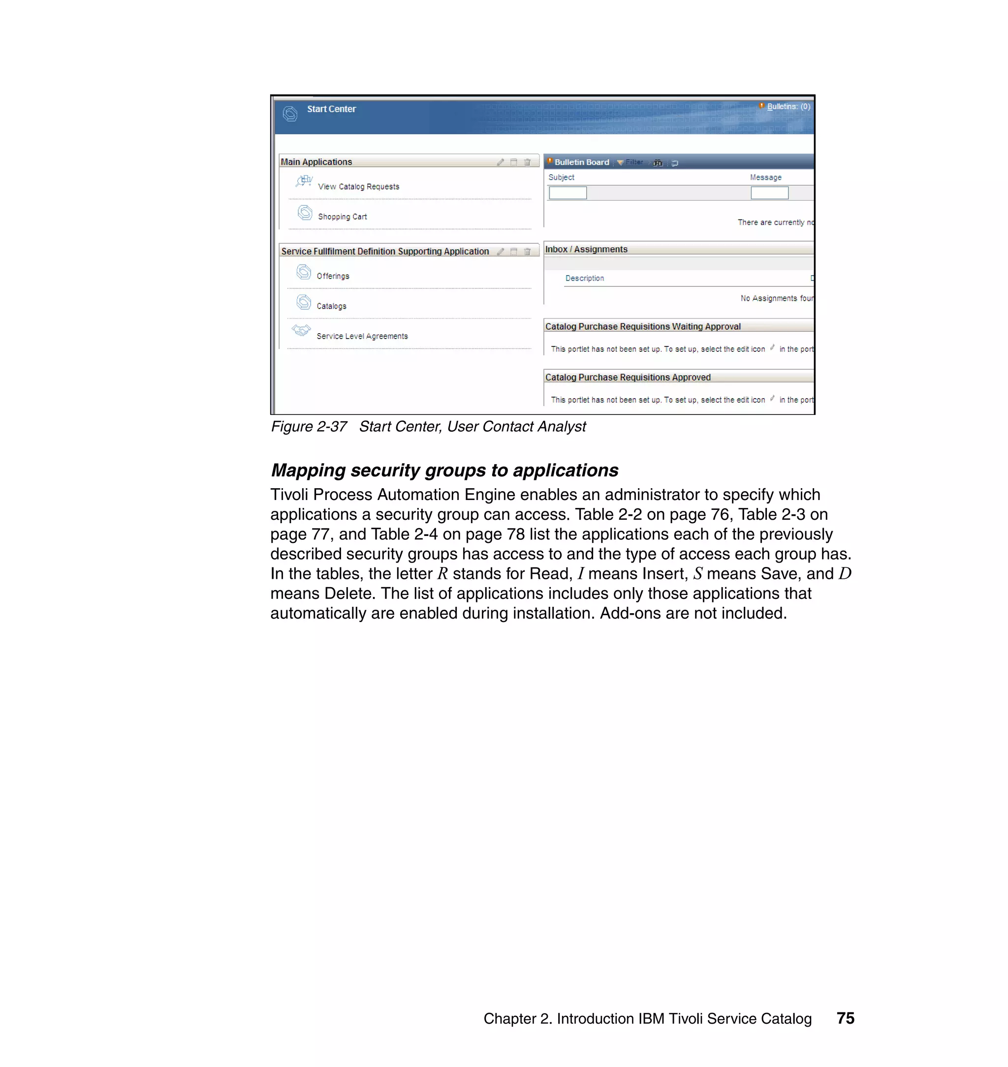 Figure 2-37 Start Center, User Contact Analyst


Mapping security groups to applications
Tivoli Process Automation Engine enables an administrator to specify which
applications a security group can access. Table 2-2 on page 76, Table 2-3 on
page 77, and Table 2-4 on page 78 list the applications each of the previously
described security groups has access to and the type of access each group has.
In the tables, the letter R stands for Read, I means Insert, S means Save, and D
means Delete. The list of applications includes only those applications that
automatically are enabled during installation. Add-ons are not included.




                               Chapter 2. Introduction IBM Tivoli Service Catalog   75
 
