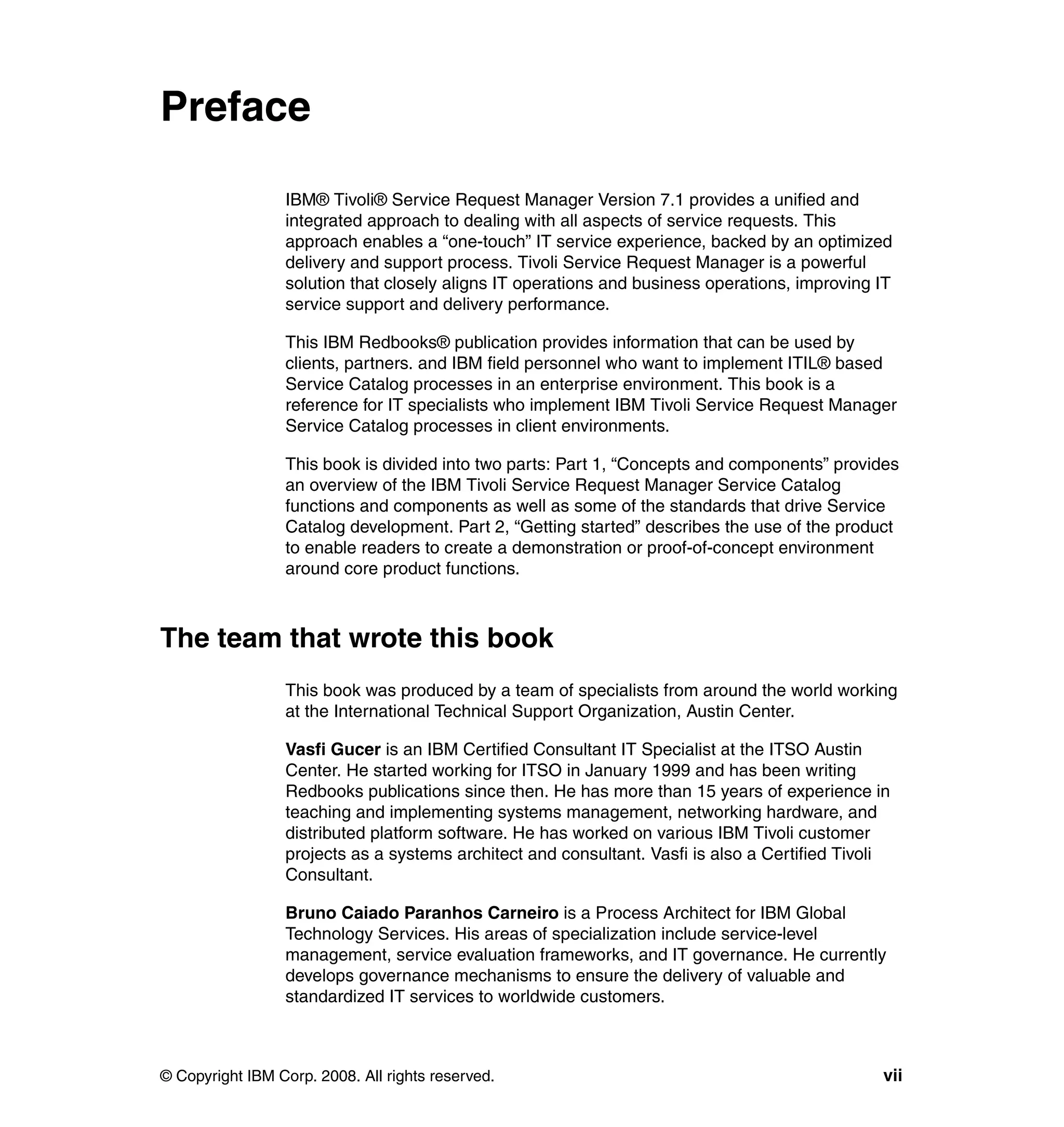 Preface

                 IBM® Tivoli® Service Request Manager Version 7.1 provides a unified and
                 integrated approach to dealing with all aspects of service requests. This
                 approach enables a “one-touch” IT service experience, backed by an optimized
                 delivery and support process. Tivoli Service Request Manager is a powerful
                 solution that closely aligns IT operations and business operations, improving IT
                 service support and delivery performance.

                 This IBM Redbooks® publication provides information that can be used by
                 clients, partners. and IBM field personnel who want to implement ITIL® based
                 Service Catalog processes in an enterprise environment. This book is a
                 reference for IT specialists who implement IBM Tivoli Service Request Manager
                 Service Catalog processes in client environments.

                 This book is divided into two parts: Part 1, “Concepts and components” provides
                 an overview of the IBM Tivoli Service Request Manager Service Catalog
                 functions and components as well as some of the standards that drive Service
                 Catalog development. Part 2, “Getting started” describes the use of the product
                 to enable readers to create a demonstration or proof-of-concept environment
                 around core product functions.



The team that wrote this book
                 This book was produced by a team of specialists from around the world working
                 at the International Technical Support Organization, Austin Center.

                 Vasfi Gucer is an IBM Certified Consultant IT Specialist at the ITSO Austin
                 Center. He started working for ITSO in January 1999 and has been writing
                 Redbooks publications since then. He has more than 15 years of experience in
                 teaching and implementing systems management, networking hardware, and
                 distributed platform software. He has worked on various IBM Tivoli customer
                 projects as a systems architect and consultant. Vasfi is also a Certified Tivoli
                 Consultant.

                 Bruno Caiado Paranhos Carneiro is a Process Architect for IBM Global
                 Technology Services. His areas of specialization include service-level
                 management, service evaluation frameworks, and IT governance. He currently
                 develops governance mechanisms to ensure the delivery of valuable and
                 standardized IT services to worldwide customers.



© Copyright IBM Corp. 2008. All rights reserved.                                                vii
 
