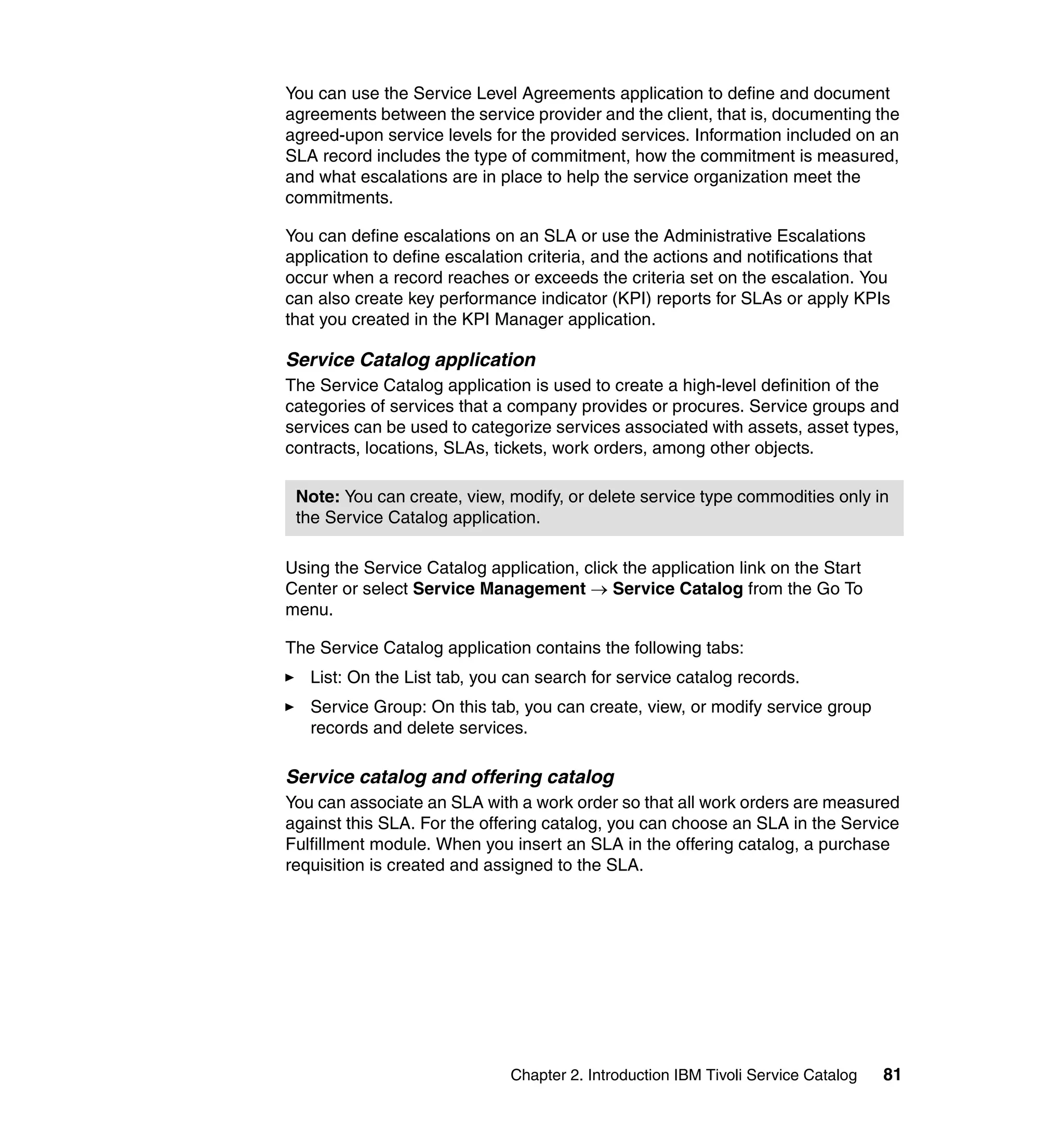 You can use the Service Level Agreements application to define and document
agreements between the service provider and the client, that is, documenting the
agreed-upon service levels for the provided services. Information included on an
SLA record includes the type of commitment, how the commitment is measured,
and what escalations are in place to help the service organization meet the
commitments.

You can define escalations on an SLA or use the Administrative Escalations
application to define escalation criteria, and the actions and notifications that
occur when a record reaches or exceeds the criteria set on the escalation. You
can also create key performance indicator (KPI) reports for SLAs or apply KPIs
that you created in the KPI Manager application.

Service Catalog application
The Service Catalog application is used to create a high-level definition of the
categories of services that a company provides or procures. Service groups and
services can be used to categorize services associated with assets, asset types,
contracts, locations, SLAs, tickets, work orders, among other objects.

 Note: You can create, view, modify, or delete service type commodities only in
 the Service Catalog application.

Using the Service Catalog application, click the application link on the Start
Center or select Service Management → Service Catalog from the Go To
menu.

The Service Catalog application contains the following tabs:
   List: On the List tab, you can search for service catalog records.
   Service Group: On this tab, you can create, view, or modify service group
   records and delete services.

Service catalog and offering catalog
You can associate an SLA with a work order so that all work orders are measured
against this SLA. For the offering catalog, you can choose an SLA in the Service
Fulfillment module. When you insert an SLA in the offering catalog, a purchase
requisition is created and assigned to the SLA.




                              Chapter 2. Introduction IBM Tivoli Service Catalog   81
 