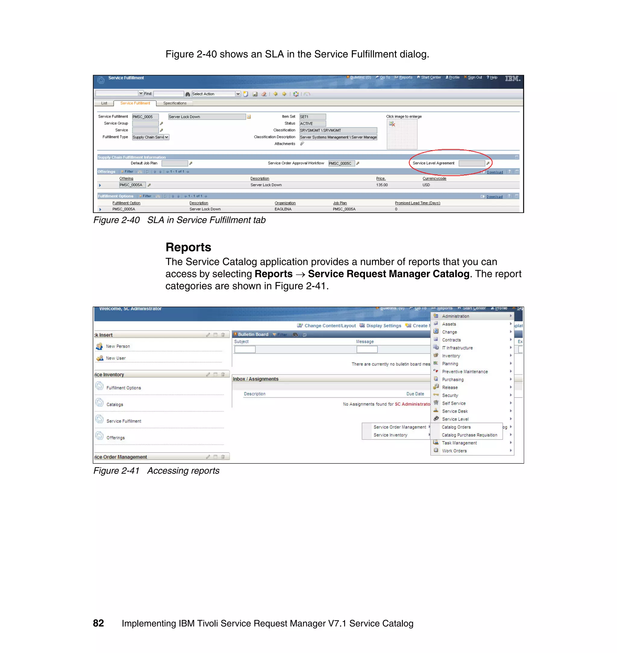 Figure 2-40 shows an SLA in the Service Fulfillment dialog.




Figure 2-40 SLA in Service Fulfillment tab


                 Reports
                 The Service Catalog application provides a number of reports that you can
                 access by selecting Reports → Service Request Manager Catalog. The report
                 categories are shown in Figure 2-41.




Figure 2-41 Accessing reports




82     Implementing IBM Tivoli Service Request Manager V7.1 Service Catalog
 