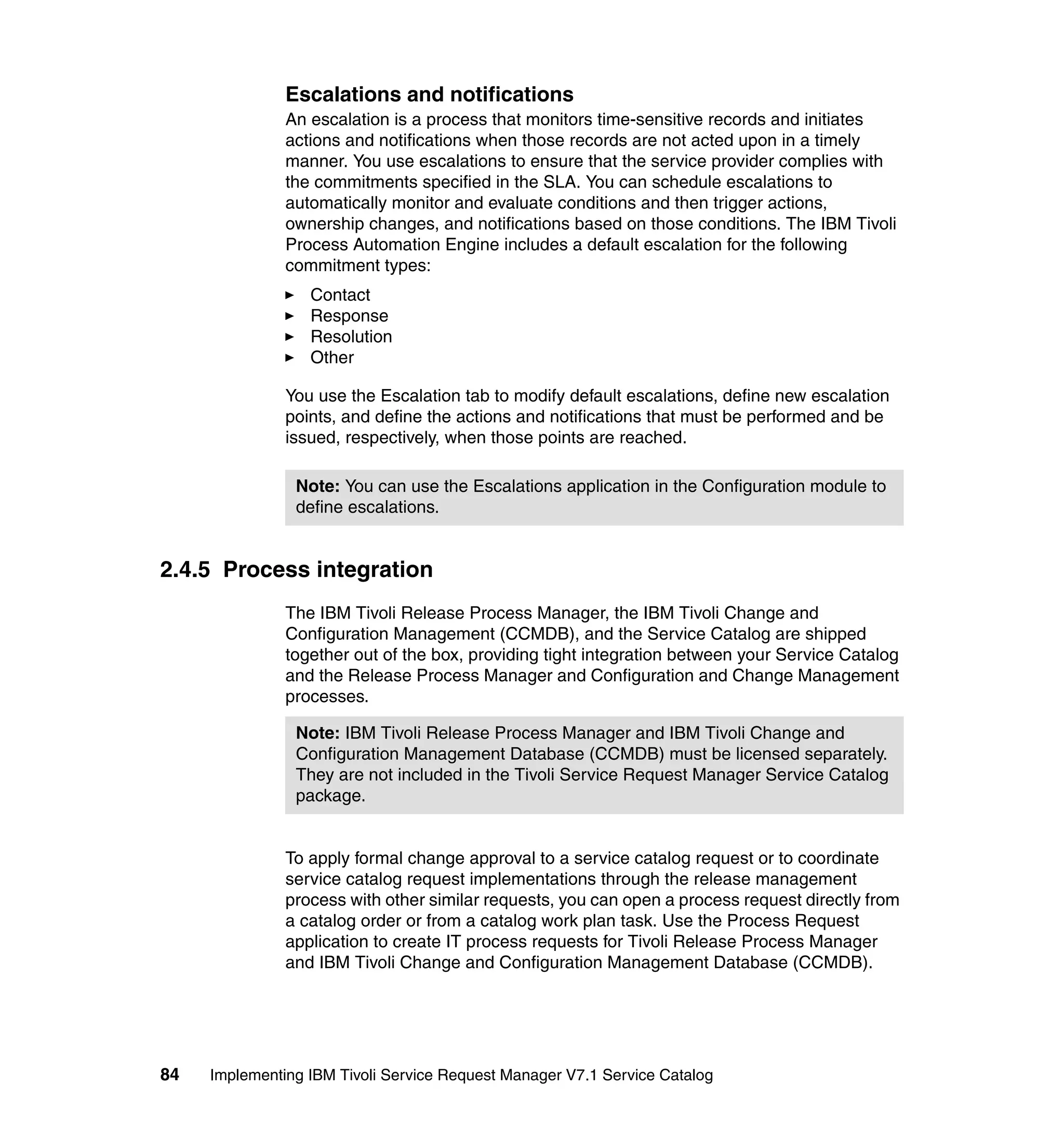 Escalations and notifications
               An escalation is a process that monitors time-sensitive records and initiates
               actions and notifications when those records are not acted upon in a timely
               manner. You use escalations to ensure that the service provider complies with
               the commitments specified in the SLA. You can schedule escalations to
               automatically monitor and evaluate conditions and then trigger actions,
               ownership changes, and notifications based on those conditions. The IBM Tivoli
               Process Automation Engine includes a default escalation for the following
               commitment types:
                  Contact
                  Response
                  Resolution
                  Other

               You use the Escalation tab to modify default escalations, define new escalation
               points, and define the actions and notifications that must be performed and be
               issued, respectively, when those points are reached.

                Note: You can use the Escalations application in the Configuration module to
                define escalations.


2.4.5 Process integration
               The IBM Tivoli Release Process Manager, the IBM Tivoli Change and
               Configuration Management (CCMDB), and the Service Catalog are shipped
               together out of the box, providing tight integration between your Service Catalog
               and the Release Process Manager and Configuration and Change Management
               processes.

                Note: IBM Tivoli Release Process Manager and IBM Tivoli Change and
                Configuration Management Database (CCMDB) must be licensed separately.
                They are not included in the Tivoli Service Request Manager Service Catalog
                package.


               To apply formal change approval to a service catalog request or to coordinate
               service catalog request implementations through the release management
               process with other similar requests, you can open a process request directly from
               a catalog order or from a catalog work plan task. Use the Process Request
               application to create IT process requests for Tivoli Release Process Manager
               and IBM Tivoli Change and Configuration Management Database (CCMDB).




84   Implementing IBM Tivoli Service Request Manager V7.1 Service Catalog
 