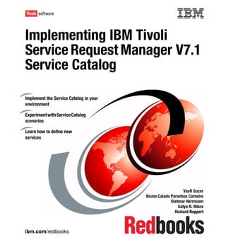 Front cover

Implementing IBM Tivoli
Service Request Manager V7.1
Service Catalog

Implement the Service Catalog in your
environment

Experiment with Service Catalog
scenarios

Learn how to define new
services




                                                                     Vasfi Gucer
                                                 Bruno Caiado Paranhos Carneiro
                                                              Dietmar Herrmann
                                                                  Satya N. Misra
                                                                Richard Noppert



ibm.com/redbooks
 