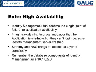 Enter High Availability Identity Management can become the single point of failure for application availability Imagine explaining to a business user that the Application is available but they can’t login because identity management server crashed Standby and RAC brings an additional layer of complexity Remember the database components of Identity Management use 10.1.0.5.0 