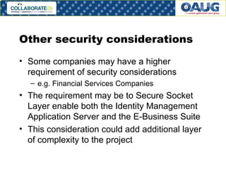 Other security considerations Some companies may have a higher requirement of security considerations e.g. Financial Services Companies The requirement may be to Secure Socket Layer enable both the Identity Management Application Server and the E-Business Suite This consideration could add additional layer of complexity to the project  