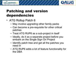 Patching and version dependencies ATG Rollup Patch 6 May involve upgrading other family packs Can become a pre-requisite for other critical patches Treat ATG RUP6 as a sub-project in itself Ideally, do it as a separate project before you embark on the Single Sign On Project Identify patch tree and get all the patches you need in ATG RUP6 adds a lot of feature functionality for the DBA 