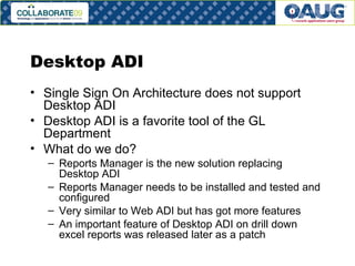 Desktop ADI Single Sign On Architecture does not support Desktop ADI Desktop ADI is a favorite tool of the GL Department What do we do? Reports Manager is the new solution replacing Desktop ADI Reports Manager needs to be installed and tested and configured Very similar to Web ADI but has got more features An important feature of Desktop ADI on drill down excel reports was released later as a patch 