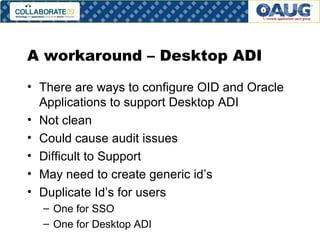 A workaround – Desktop ADI There are ways to configure OID and Oracle Applications to support Desktop ADI Not clean Could cause audit issues Difficult to Support May need to create generic id’s Duplicate Id’s for users One for SSO One for Desktop ADI 