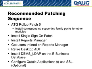 Recommended Patching Sequence ATG Rollup Patch 6 Install corresponding supporting family packs for other modules Install Single Sign On Patch Install Reports Manager Get users trained on Reports Manager Retire Desktop ADI Install DBMS_LDAP on the E-Business Database Configure Oracle Applications to use SSL (Optional) 