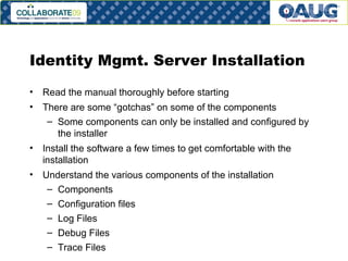 Identity Mgmt. Server Installation Read the manual thoroughly before starting There are some “gotchas” on some of the components Some components can only be installed and configured by the installer  Install the software a few times to get comfortable with the installation Understand the various components of the installation Components Configuration files Log Files Debug Files Trace Files 