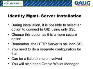 Identity Mgmt. Server Installation During installation, it is possible to select an option to connect to OID using only SSL Choose this option as it is a more secure option Remember, the HTTP Server is still non-SSL You need to do a separate configuration for that Can be a little bit more involved You will also need Oracle Wallet Manager 