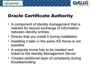 Oracle Certificate Authority A component of identity management that is needed for secure exchange of information between identity entities Ensure that you install it during installation Installing it later in the same AS Home is not possible A separate home has to be created and linked to the Identity Management Server Creates additional layer of complexity during troubleshooting 