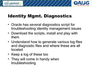 Identity Mgmt. Diagnostics Oracle has several diagnostics script for troubleshooting identity management issues Download the scripts, install and play with them Understand how to generate various log files and diagnostic files and where these are all located Keep a log of these too They will come in handy when troubleshooting 