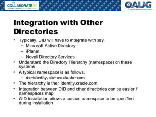 Integration with Other Directories Typically, OID will have to integrate with say Microsoft Active Directory iPlanet Novell Directory Services Understand the Directory Hierarchy (namespace) on these systems A typical namespace is as follows. dc=identity, dc=oracle,dc=com The hierarchy is then identity.oracle.com Integration between OID and other directories can be easier if namespaces map OID installation allows a custom namespace to be specified during installation 