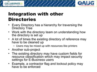 Integration with other Directories Every Directory has a hierarchy for traversing the Directory Tree Work with the directory team on understanding how the directory is set up A lot of times the existing directory of reference may have to be cleaned up Users may be mixed up with resources like printers Another sub-project The existing directory may have custom fields for resource classification which may impact security settings for E-Business users Example, a contractor flag and lockout policy may have to be enforced 