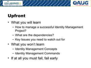 Upfront What you will learn How to manage a successful Identity Management Project? What are the dependencies? Key Issues you need to watch out for What you won’t learn Identity Management Concepts Identity Management Commands If at all you must fail, fail early 