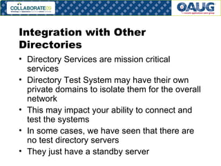 Integration with Other Directories Directory Services are mission critical services Directory Test System may have their own private domains to isolate them for the overall network This may impact your ability to connect and test the systems In some cases, we have seen that there are no test directory servers They just have a standby server 