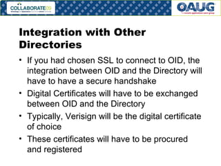 Integration with Other Directories If you had chosen SSL to connect to OID, the integration between OID and the Directory will have to have a secure handshake Digital Certificates will have to be exchanged between OID and the Directory Typically, Verisign will be the digital certificate of choice These certificates will have to be procured and registered 