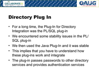 Directory Plug In For a long time, the Plug-In for Directory Integration was the PL/SQL plug-in We encountered some stability issues in the PL/SQL plug-in We then used the Java Plug-In and it was stable This implies that you have to understand how these plug-ins work and integrate The plug-in passes passwords to other directory services and provides authentication services 