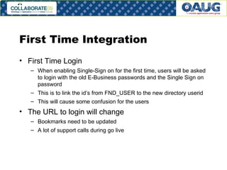 First Time Integration First Time Login When enabling Single-Sign on for the first time, users will be asked to login with the old E-Business passwords and the Single Sign on password This is to link the id’s from FND_USER to the new directory userid This will cause some confusion for the users The URL to login will change Bookmarks need to be updated A lot of support calls during go live 