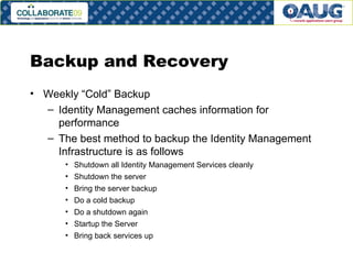 Backup and Recovery Weekly “Cold” Backup Identity Management caches information for performance The best method to backup the Identity Management Infrastructure is as follows Shutdown all Identity Management Services cleanly Shutdown the server Bring the server backup Do a cold backup Do a shutdown again Startup the Server Bring back services up 