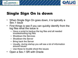 Single Sign On is down When Single Sign On goes down, it is typically a Sev.1 issue First things is see if you can quickly identify from the log files what the issue is Have a script to backup the log files and all needed troubleshooting log files Shutdown the Services Shutdown the Server Bring back the Server Usually, during startup you will see a lot of information around issues Use these to trouble shoot the issues Open a Sev.1 SR with Oracle 