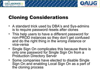 Cloning Considerations A standard trick used by DBA’s and Sys-admins is to require password resets after clones This help users to have a different password for non-PROD instances so they don’t get confused and do the right thing in the wrong instance or vice-versa Single Sign On complicates this because there is only one password for Single Sign On from a Production Directory Server Some companies have elected to disable Single Sign On and enabling Local Sign On as a part of the cloning process  