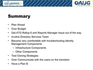 Summary Plan Ahead Over Budget Get ATG Rollup 6 and Reports Manager Issue out of the way Involve Directory Services Team Become very comfortable with troubleshooting Identity Management Components Infrastructure Components Other Components Test Cloning Strategies Over Communicate with the users on the transition Have a Plan B 