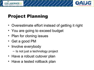 Project Planning Overestimate effort instead of getting it right You are going to exceed budget Plan for cloning issues Get a good PM Involve everybody Is not just a technology project Have a robust cutover plan Have a tested rollback plan 