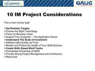 10 IM Project Considerations  This is from Oracle itself Set Realistic Targets  Choose the Right Technology  Focus on Business Value  Support Your Customer – The Application Owner  Understand The Scale of Investment  Address Data Quality Up Front  Monitor and Protect the Health of Your I&AM Solution  Create Skills Based Work Teams  Consolidate Ownership of I&AM  Provide Strong Project Management and Architecture  Resources  
