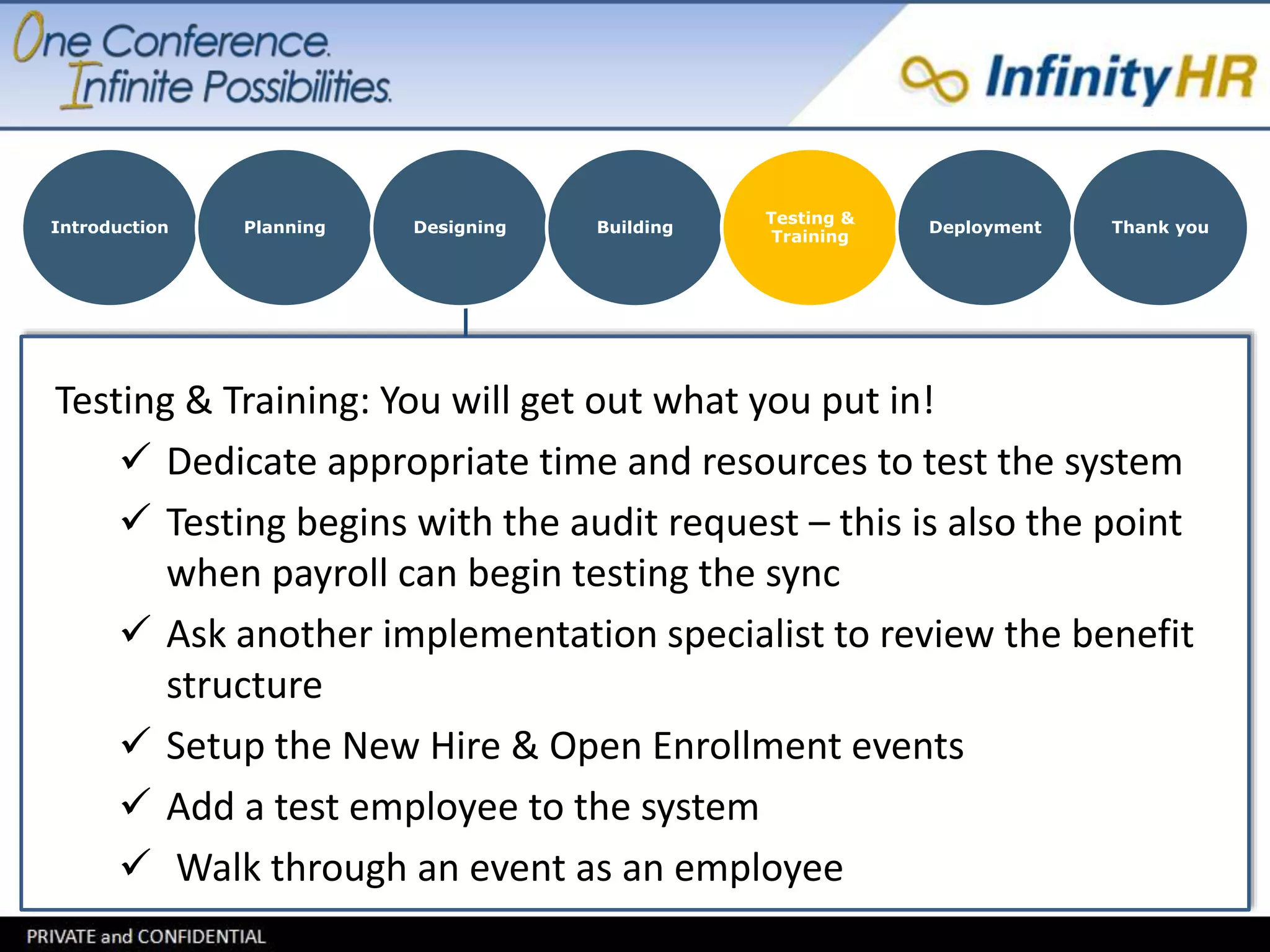 Introduction Planning Designing Building 
Testing & 
Training 
Deployment Thank you 
Testing & Training: You will get out what you put in! 
 Dedicate appropriate time and resources to test the system 
 Testing begins with the audit request – this is also the point 
when payroll can begin testing the sync 
 Ask another implementation specialist to review the benefit 
structure 
 Setup the New Hire & Open Enrollment events 
 Add a test employee to the system 
 Walk through an event as an employee 
 