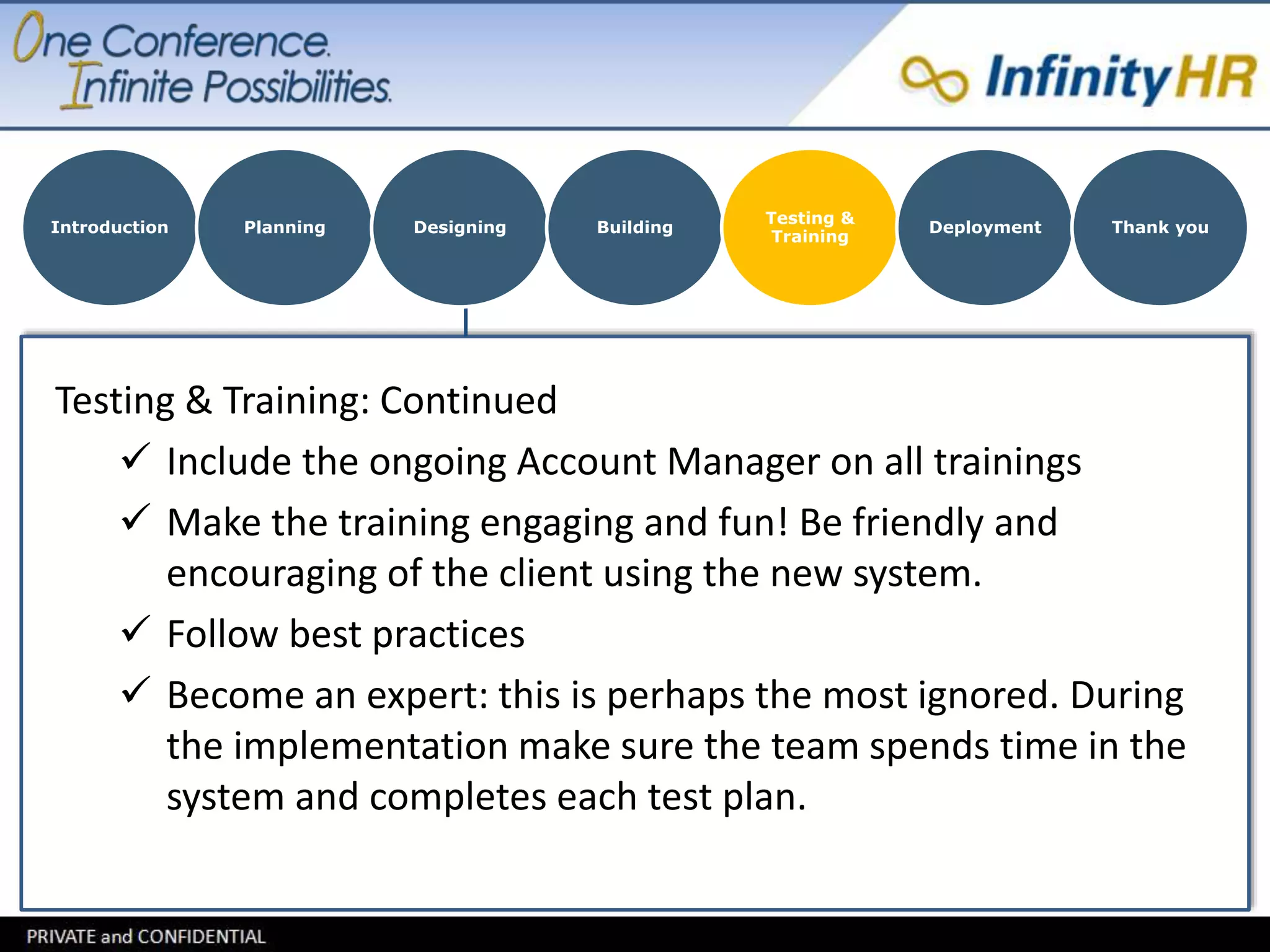 Introduction Planning Designing Building 
Testing & Training: Continued 
Testing & 
Training 
Deployment Thank you 
 Include the ongoing Account Manager on all trainings 
 Make the training engaging and fun! Be friendly and 
encouraging of the client using the new system. 
 Follow best practices 
 Become an expert: this is perhaps the most ignored. During 
the implementation make sure the team spends time in the 
system and completes each test plan. 
 