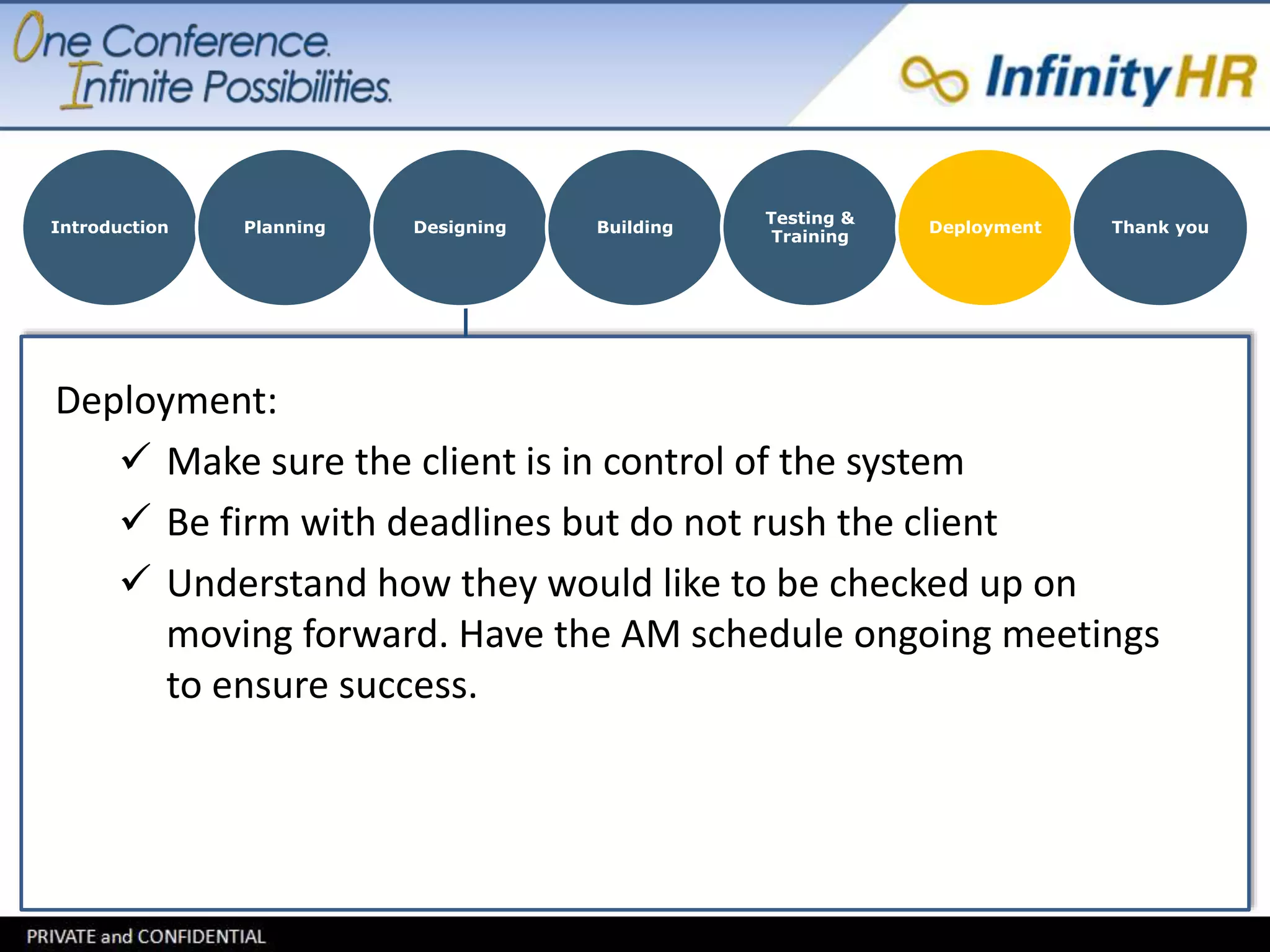 Introduction Planning Designing Building 
Deployment: 
Testing & 
Training 
Deployment Thank you 
 Make sure the client is in control of the system 
 Be firm with deadlines but do not rush the client 
 Understand how they would like to be checked up on 
moving forward. Have the AM schedule ongoing meetings 
to ensure success. 
 