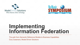 Implementing
Information Federation
The path from Semantic Reference Models to Business Capabilities
Cory Casanave, Model Driven Solutions
 