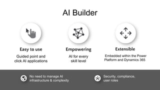 AI Builder
Easy to use
Guided point and
click AI applications
Empowering
AI for every
skill level
Extensible
Embedded within the Power
Platform and Dynamics 365
Security, compliance,
user roles
No need to manage AI
infrastructure & complexity
 