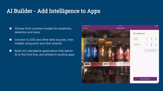 ● Choose from common models for prediction,
detection and more
● Connect to CDS and other data sources, train
models using point and click wizards
● Build rich standalone applications that deliver
Al to the front line, and embed in existing apps
AI Builder - Add Intelligence to Apps
 