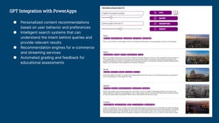 GPT Integration with PowerApps
● Personalized content recommendations
based on user behavior and preferences
● Intelligent search systems that can
understand the intent behind queries and
provide relevant results
● Recommendation engines for e-commerce
and streaming services
● Automated grading and feedback for
educational assessments
 