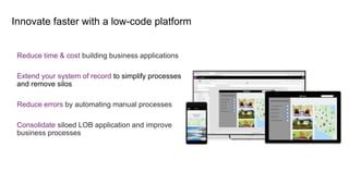 Innovate faster with a low-code platform
Reduce time & cost building business applications
Extend your system of record to simplify processes
and remove silos
Reduce errors by automating manual processes
Consolidate siloed LOB application and improve
business processes
 