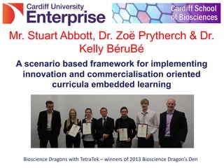 A scenario based framework for implementing
innovation and commercialisation oriented
curricula embedded learning
Mr. Stuart Abbott, Dr. Zoë Prytherch & Dr.
Kelly BéruBé
Bioscience Dragons with TetraTek – winners of 2013 Bioscience Dragon’s Den
 