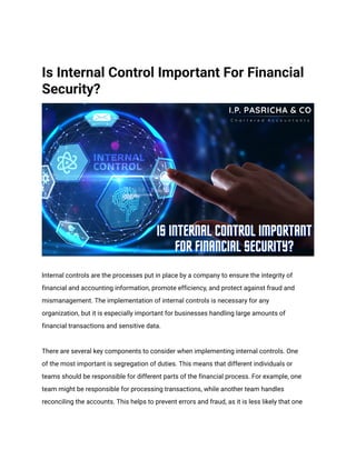 Is Internal Control Important For Financial
Security?
Internal controls are the processes put in place by a company to ensure the integrity of
financial and accounting information, promote efficiency, and protect against fraud and
mismanagement. The implementation of internal controls is necessary for any
organization, but it is especially important for businesses handling large amounts of
financial transactions and sensitive data.
There are several key components to consider when implementing internal controls. One
of the most important is segregation of duties. This means that different individuals or
teams should be responsible for different parts of the financial process. For example, one
team might be responsible for processing transactions, while another team handles
reconciling the accounts. This helps to prevent errors and fraud, as it is less likely that one
 
