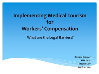 Implementing Medical Tourism
             for
   Workers’ Compensation
     What are the Legal Barriers?




                                    Richard Krasner
                                          HSA 6425
                                        Health Law
                                       April 14, 2011
 