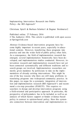 Implementing Intervention Research into Public
Policy—the BI3-Approach^
Christiane Spiel1 & Barbara Schober1 & Dagmar Strohmeier2
Published online: 27 February 2016
# The Author(s) 2016. This article is published with open access
at Springerlink.com
Abstract Evidence-based intervention programs have be-
come highly important in recent years, especially in educa-
tional contexts. However, transferring these programs into
practice and into the wider field of public policy often fails.
As a consequence, the field of implementation research has
emerged, several implementation frameworks have been de-
veloped, and implementation studies conducted. However, in-
tervention research and implementation research have not yet
been connected systematically and different traditions and re-
search groups are involved. Implementation researchers are
mostly given mandates by politicians to take on the imple-
mentation of already existing interventions. This might be
one of the key reasons why there are still many problems in
translating programs into widespread community practice. In
this paper, we argue for a systematic integration of interven-
tion and implementation research (BI3-Approach^) and recom-
mend a six-step procedure (PASCIT). This requires re-
searchers to design and develop intervention programs using
a field-oriented and participative approach. In particular, the
perspective of policymakers has to be included as well as an
analysis of which factors support or hinder evidence-based
policy in contrast to opinion-based policy. How this system-
atic connection between intervention and implementation re-
 